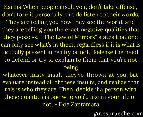 Karma<br />When people insult you, don’t take offense, don’t take it personally, but do listen to their words. They are telling you how they see the world, and they are telling you the exact negative qualities that they possess. <br />“The Law of Mirrors” states that one can only see what’s in them, regardless if it is what is actually present in reality or not. <br />Release the need to defend or try to explain to them that you’re not being whatever-nasty-insult-they’ve-thrown-at-you, but evaluate instead all of these insults, and realize that this is who they are.<br />Then, decide if a person with those qualities is one who you’d like in your life or not. - Doe Zantamata