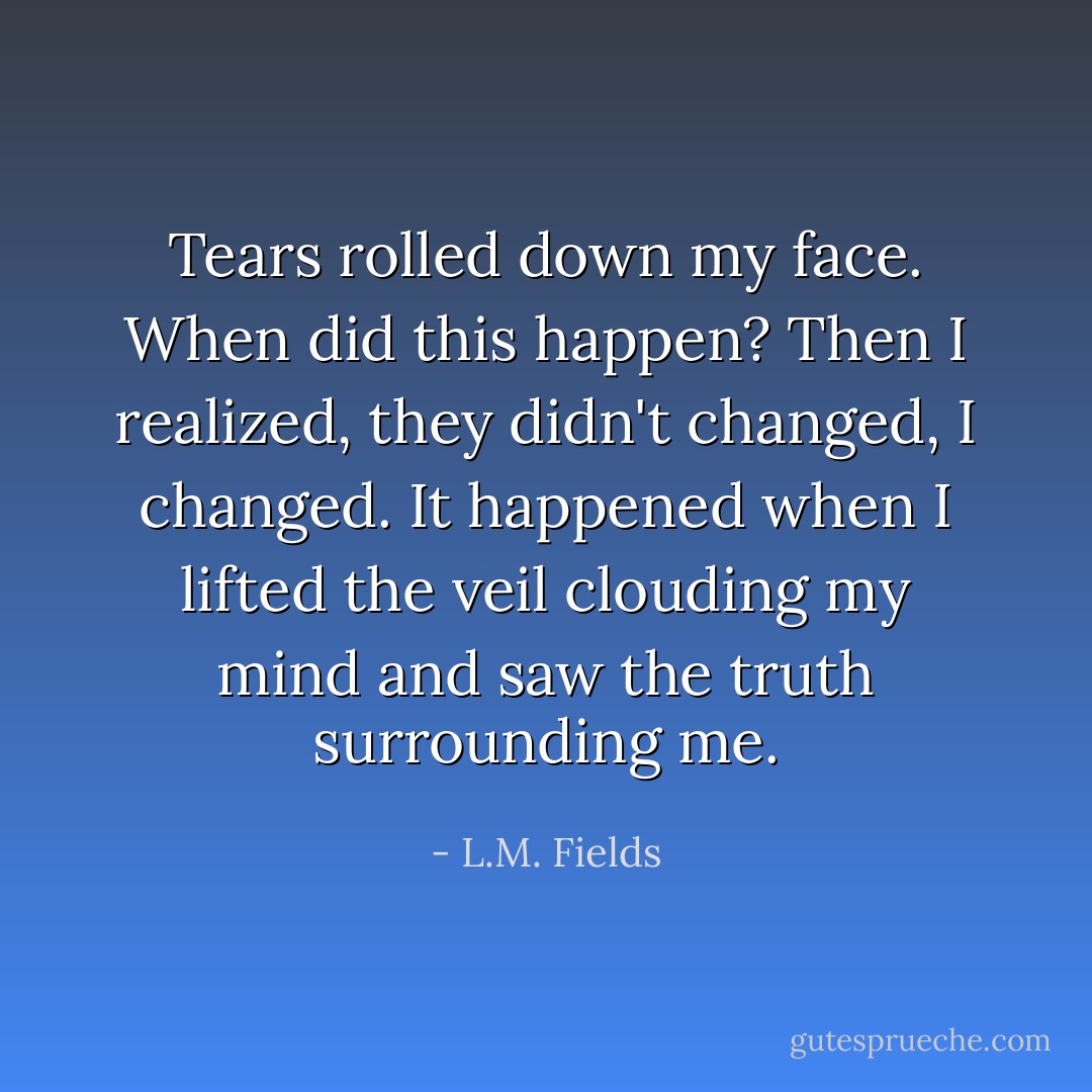 Tears rolled down my face. When did this happen? Then I realized, they didn't changed, I changed. It happened when I lifted the veil clouding my mind and saw the truth surrounding me. - L.M. Fields