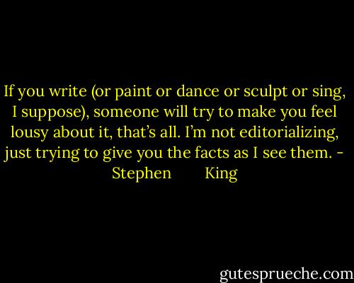 If you write (or paint or dance or sculpt or sing, I suppose),<br />someone will try to make you feel lousy about it, that’s<br />all. I’m not editorializing, just trying to give you the facts as<br />I see them. - Stephen        King