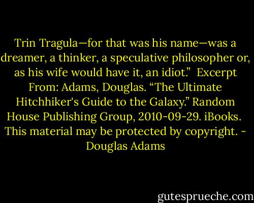 Trin Tragula—for that was his name—was a dreamer, a thinker, a speculative philosopher or, as his wife would have it, an idiot.”<br /><br />Excerpt From: Adams, Douglas. “The Ultimate Hitchhiker's Guide to the Galaxy.” Random House Publishing Group, 2010-09-29. iBooks. <br />This material may be protected by copyright. - Douglas Adams