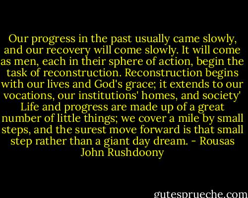 Our progress in the past usually came slowly, and our recovery will come slowly. It will come as men, each in their sphere of action, begin the task of reconstruction. Reconstruction begins with our lives and God's grace; it extends to our vocations, our institutions' homes, and society' Life and progress are made up of a great number of little things; we cover a mile by small steps, and the surest move forward is that small step rather than a giant day dream. - Rousas John Rushdoony