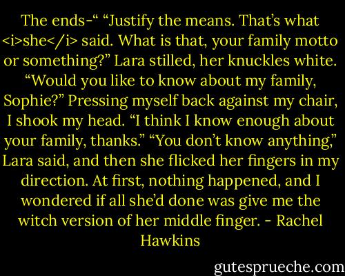 The ends-“<br />“Justify the means. That’s what <i>she</i> said. What is that, your family motto or something?”<br />Lara stilled, her knuckles white. “Would you like to know about my family, Sophie?”<br />Pressing myself back against my chair, I shook my head. “I think I know enough about your family, thanks.”<br />“You don’t know anything,” Lara said, and then she flicked her fingers in my direction.<br />At first, nothing happened, and I wondered if all she’d done was give me the witch version of her middle finger. - Rachel Hawkins