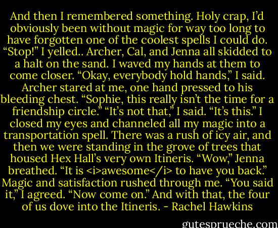 And then I remembered something. Holy crap, I’d obviously been without magic for way too long to have forgotten one of the coolest spells I could do.<br />“Stop!” I yelled.. Archer, Cal, and Jenna all skidded to a halt on the sand. I waved my hands at them to come closer. “Okay, everybody hold hands,” I said.<br />Archer stared at me, one hand pressed to his bleeding chest. “Sophie, this really isn’t the time for a friendship circle.”<br />“It’s not that,” I said. “It’s this.”<br />I closed my eyes and channeled all my magic into a transportation spell. There was a rush of icy air, and then we were standing in the grove of trees that housed Hex Hall’s very own Itineris.<br />“Wow,” Jenna breathed. “It is <i>awesome</i> to have you back.”<br />Magic and satisfaction rushed through me. “You said it,” I agreed. “Now come on.”<br />And with that, the four of us dove into the Itineris. - Rachel Hawkins