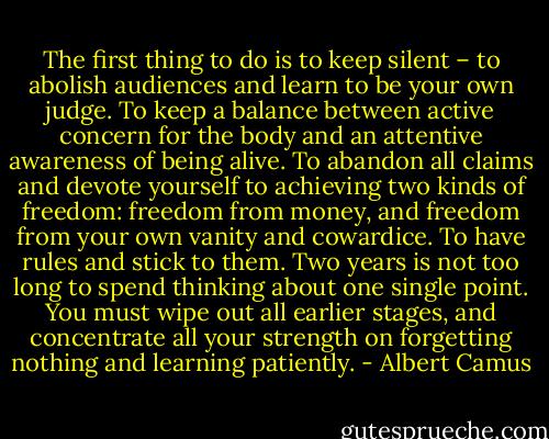 The first thing to do is to keep silent – to abolish audiences and learn to be your own judge. To keep a balance between active concern for the body and an attentive awareness of being alive. To abandon all claims and devote yourself to achieving two kinds of freedom: freedom from money, and freedom from your own vanity and cowardice. To have rules and stick to them. Two years is not too long to spend thinking about one single point. You must wipe out all earlier stages, and concentrate all your strength on forgetting nothing and learning patiently. - Albert Camus