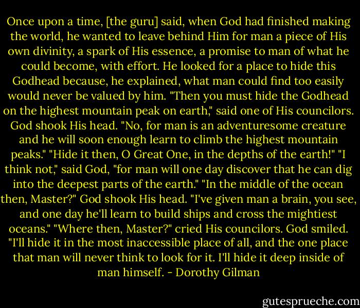 Once upon a time, [the guru] said, when God had finished making the world, he wanted to leave behind Him for man a piece of His own divinity, a spark of His essence, a promise to man of what he could become, with effort. He looked for a place to hide this Godhead because, he explained, what man could find too easily would never be valued by him.<br />"Then you must hide the Godhead on the highest mountain peak on earth," said one of His councilors.<br />God shook His head. "No, for man is an adventuresome creature and he will soon enough learn to climb the highest mountain peaks."<br />"Hide it then, O Great One, in the depths of the earth!"<br />"I think not," said God, "for man will one day discover that he can dig into the deepest parts of the earth."<br />"In the middle of the ocean then, Master?"<br />God shook His head. "I've given man a brain, you see, and one day he'll learn to build ships and cross the mightiest oceans."<br />"Where then, Master?" cried His councilors.<br />God smiled. "I'll hide it in the most inaccessible place of all, and the one place that man will never think to look for it. I'll hide it deep inside of man himself. - Dorothy Gilman