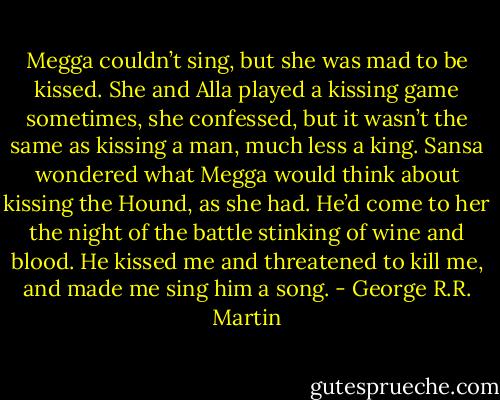 Megga couldn’t sing, but she was mad to be kissed. She and Alla played a kissing game sometimes, she confessed, but it wasn’t the same as kissing a man, much less a king. Sansa wondered what Megga would think about kissing the Hound, as she had. He’d come to her the night of the battle stinking of wine and blood. He kissed me and threatened to kill me, and made me sing him a song. - George R.R. Martin