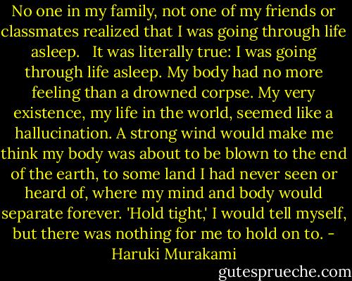 No one in my family, not one of my friends or classmates realized that I was going through life asleep. <br /> It was literally true: I was going through life asleep. My body had no more feeling than a drowned corpse. My very existence, my life in the world, seemed like a hallucination. A strong wind would make me think my body was about to be blown to the end of the earth, to some land I had never seen or heard of, where my mind and body would separate forever. 'Hold tight,' I would tell myself, but there was nothing for me to hold on to. - Haruki Murakami