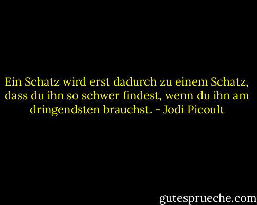 Ein Schatz wird erst dadurch zu einem Schatz, dass du ihn so schwer findest, wenn du ihn am dringendsten brauchst. - Jodi Picoult