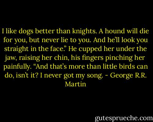I like dogs better than knights. A hound will die for you, but never lie to you. And he’ll look you straight in the face.” He cupped her under the jaw, raising her chin, his fingers pinching<br />her painfully. “And that’s more than little birds can do, isn’t it? I never got my song. - George R.R. Martin