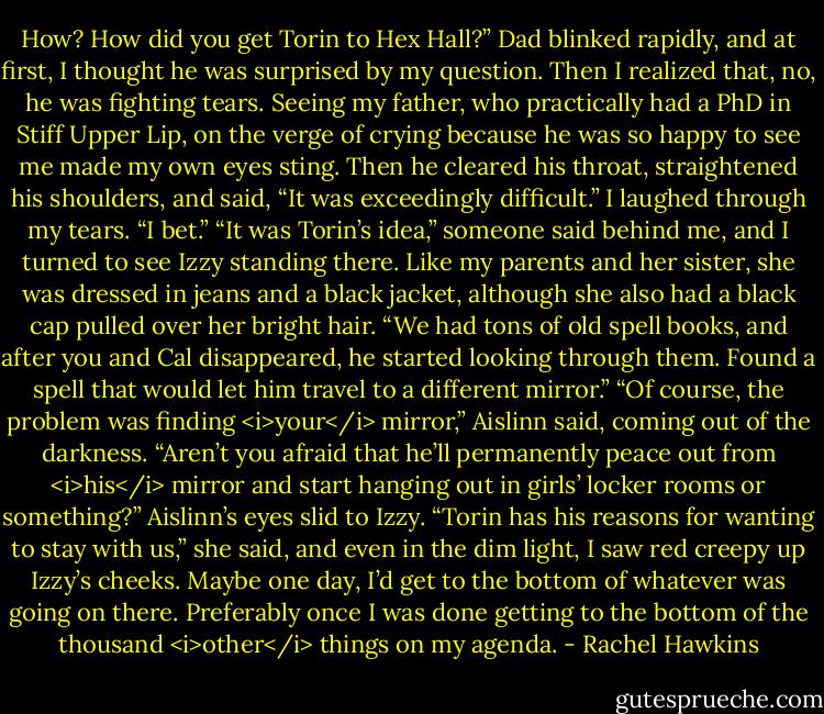 How? How did you get Torin to Hex Hall?”<br />Dad blinked rapidly, and at first, I thought he was surprised by my question. Then I realized that, no, he was fighting tears. Seeing my father, who practically had a PhD in Stiff Upper Lip, on the verge of crying because he was so happy to see me made my own eyes sting. Then he cleared his throat, straightened his shoulders, and said, “It was exceedingly difficult.”<br />I laughed through my tears. “I bet.”<br />“It was Torin’s idea,” someone said behind me, and I turned to see Izzy standing there. Like my parents and her sister, she was dressed in jeans and a black jacket, although she also had a black cap pulled over her bright hair. “We had tons of old spell books, and after you and Cal disappeared, he started looking through them. Found a spell that would let him travel to a different mirror.”<br />“Of course, the problem was finding <i>your</i> mirror,” Aislinn said, coming out of the darkness.<br />“Aren’t you afraid that he’ll permanently peace out from <i>his</i> mirror and start hanging out in girls’ locker rooms or something?”<br />Aislinn’s eyes slid to Izzy. “Torin has his reasons for wanting to stay with us,” she said, and even in the dim light, I saw red creepy up Izzy’s cheeks. Maybe one day, I’d get to the bottom of whatever was going on there. Preferably once I was done getting to the bottom of the thousand <i>other</i> things on my agenda. - Rachel Hawkins