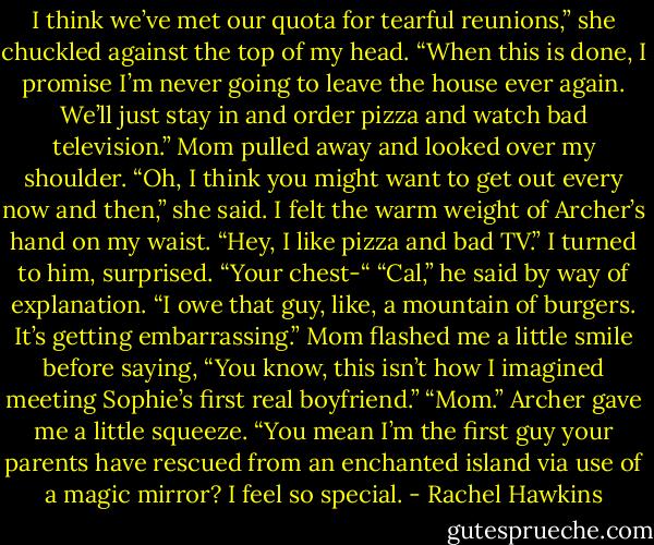 I think we’ve met our quota for tearful reunions,” she chuckled against the top of my head.<br />“When this is done, I promise I’m never going to leave the house ever again. We’ll just stay in and order pizza and watch bad television.”<br />Mom pulled away and looked over my shoulder. “Oh, I think you might want to get out every now and then,” she said.<br />I felt the warm weight of Archer’s hand on my waist. “Hey, I like pizza and bad TV.”<br />I turned to him, surprised. “Your chest-“<br />“Cal,” he said by way of explanation. “I owe that guy, like, a mountain of burgers. It’s getting embarrassing.”<br />Mom flashed me a little smile before saying, “You know, this isn’t how I imagined meeting Sophie’s first real boyfriend.”<br />“Mom.”<br />Archer gave me a little squeeze. “You mean I’m the first guy your parents have rescued from an enchanted island via use of a magic mirror? I feel so special. - Rachel Hawkins