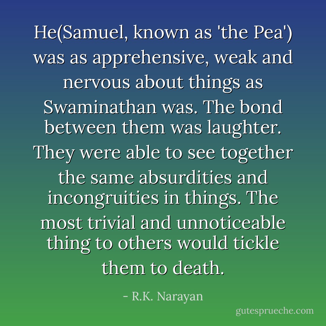 He(Samuel, known as 'the Pea') was as apprehensive, weak and nervous about things as Swaminathan was. The bond between them was laughter. They were able to see together the same absurdities and incongruities in things. The most trivial and unnoticeable thing to others would tickle them to death. - R.K. Narayan