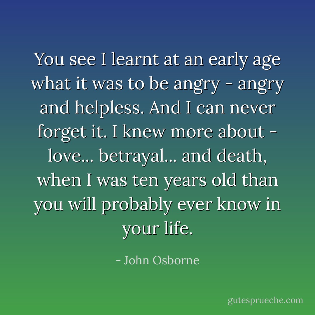 You see I learnt at an early age what it was to be angry - angry and helpless. And I can never forget it. I knew more about - love... betrayal... and death, when I was ten years old than you will probably ever know in your life. - John Osborne