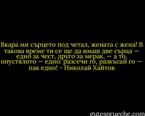 Вкара ми сърцето под четал, жената с жена! В такова време ти се ще да имаш две сърца — едно за чест, друго за мерак, — а то, опустялото — едно: разсечи го, разкъсай го — пак едно! - Николай Хайтов