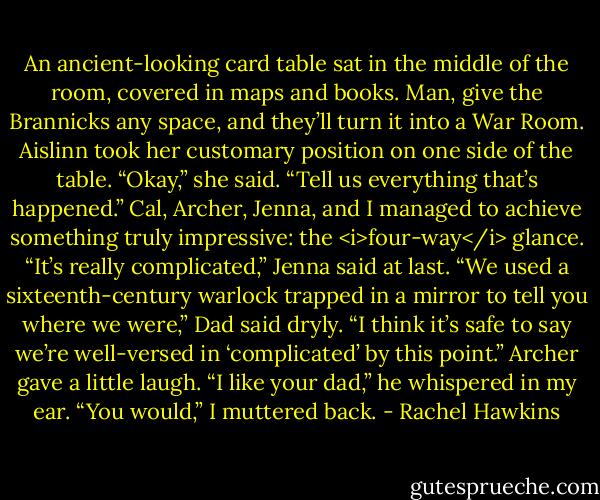 An ancient-looking card table sat in the middle of the room, covered in maps and books. Man, give the Brannicks any space, and they’ll turn it into a War Room.<br />Aislinn took her customary position on one side of the table. “Okay,” she said. “Tell us everything that’s happened.”<br />Cal, Archer, Jenna, and I managed to achieve something truly impressive: the <i>four-way</i> glance. “It’s really complicated,” Jenna said at last.<br />“We used a sixteenth-century warlock trapped in a mirror to tell you where we were,” Dad said dryly. “I think it’s safe to say we’re well-versed in ‘complicated’ by this point.”<br />Archer gave a little laugh. “I like your dad,” he whispered in my ear.<br />“You would,” I muttered back. - Rachel Hawkins