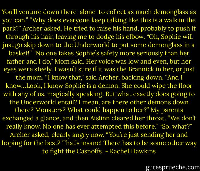 You’ll venture down there-alone-to collect as much demonglass as you can.”<br />“Why does everyone keep talking like this is a walk in the park?” Archer asked. He tried to raise his hand, probably to push it through his hair, leaving me to dodge his elbow. “Oh, Sophie will just go skip down to the Underworld to put some demonglass in a basket!”<br />“No one takes Sophie’s safety more seriously than her father and I do,” Mom said. Her voice was low and even, but her eyes were steely. I wasn’t sure if it was the Brannick in her, or just the mom.<br />“I know that,” said Archer, backing down. “And I know…Look, I know Sophie is a demon. She could wipe the floor with any of us, magically speaking. But what exactly does going to the Underworld entail? I mean, are there other demons down there? Monsters? What could happen to her?”<br />My parents exchanged a glance, and then Aislinn cleared her throat. “We don’t really know. No one has ever attempted this before.”<br />“So, what?” Archer asked, clearly angry now. “You’re just sending her and hoping for the best? That’s insane! There has to be some other way to fight the Casnoffs. - Rachel Hawkins