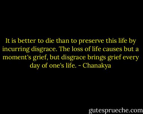 It is better to die than to preserve this life by incurring disgrace. The loss of life causes but a moment's grief, but disgrace brings grief every day of one's life. - Chanakya