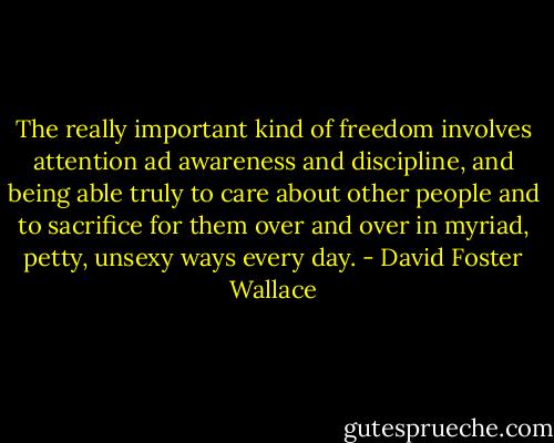 The really important kind of freedom involves attention ad awareness and discipline, and being able truly to care about other people and to sacrifice for them over and over in myriad, petty, unsexy ways every day. - David Foster Wallace