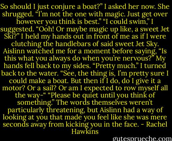 So should I just conjure a boat?” I asked her now.<br />She shrugged. “I’m not the one with magic. Just get over however you think is best.”<br />“I could swim,” I suggested. “Ooh! Or maybe magic up like, a sweet Jet Ski?” I held my hands out in front of me as if I were clutching the handlebars of said sweet Jet Sky. Aislinn watched me for a moment before saying, “Is this what you always do when you’re nervous?”<br />My hands fell back to my sides. “Pretty much.”<br />I turned back to the water. “See, the thing is, I’m pretty sure I could make a boat. But then if I do, do I give it a motor? Or a sail? Or am I expected to row myself all the way-“<br />“Please be quiet until you think of something.” The words themselves weren’t particularly threatening, but Aislinn had a way of looking at you that made you feel like she was mere seconds away from kicking you in the face. - Rachel Hawkins