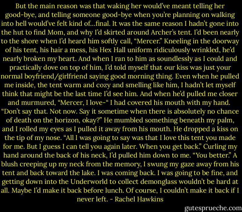 But the main reason was that waking her would’ve meant telling her good-bye, and telling someone good-bye when you’re planning on walking into hell would’ve felt kind of…final.<br />It was the same reason I hadn’t gone into the hut to find Mom, and why I’d skirted around Archer’s tent. I’d been nearly to the shore when I’d heard him softly call, “Mercer.”<br />Kneeling in the doorway of his tent, his hair a mess, his Hex Hall uniform ridiculously wrinkled, he’d nearly broken my heart. And when I ran to him as soundlessly as I could and practically dove on top of him, I’d told myself that our kiss was just your normal boyfriend/girlfriend saying good morning thing. Even when he pulled me inside, the tent warm and cozy and smelling like him, I hadn’t let myself think that might be the last time I’d see him.<br />And when he’d pulled me closer and murmured, “Mercer, I love-“ I had covered his mouth with my hand. <br />“Don’t say that. Not now. Say it sometime when there is absolutely no chance of death on the horizon, okay?”<br />He mumbled something beneath my palm, and I rolled my eyes as I pulled it away from his mouth. He dropped a kiss on the tip of my nose. “All I was going to say was that I love this tent you made for me. But I guess I can tell you again later. When you get back.”<br />Curling my hand around the back of his neck, I’d pulled him down to me. “You better.”<br />A blush creeping up my neck from the memory, I swung my gaze away from his tent and back toward the lake. I was coming back. I was going to be fine, and getting down into the Underworld to collect demonglass wouldn’t be hard at all. Maybe I’d make it back before lunch.<br />Of course, I couldn’t make it back if I never left. - Rachel Hawkins