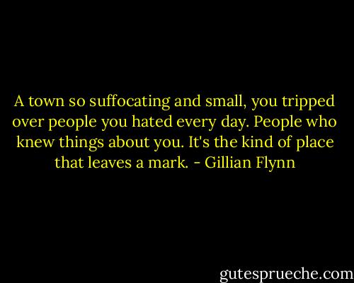 A town so suffocating and small, you tripped over people you hated every day. People who knew things about you. It's the kind of place that leaves a mark. - Gillian Flynn