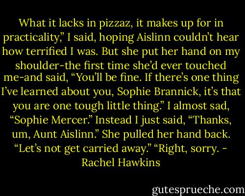 What it lacks in pizzaz, it makes up for in practicality,” I said, hoping Aislinn couldn’t hear how terrified I was. But she put her hand on my shoulder-the first time she’d ever touched me-and said, “You’ll be fine. If there’s one thing I’ve learned about you, Sophie Brannick, it’s that you are one tough little thing.”<br />I almost sad, “Sophie Mercer.” Instead I just said, “Thanks, um, Aunt Aislinn.”<br />She pulled her hand back. “Let’s not get carried away.”<br />“Right, sorry. - Rachel Hawkins