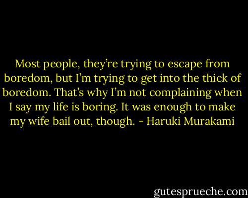 Most people, they’re trying to escape from boredom, but I’m trying to get into the thick of boredom. That’s why I’m not complaining when I say my life is boring. It was enough to make my wife bail out, though. - Haruki Murakami