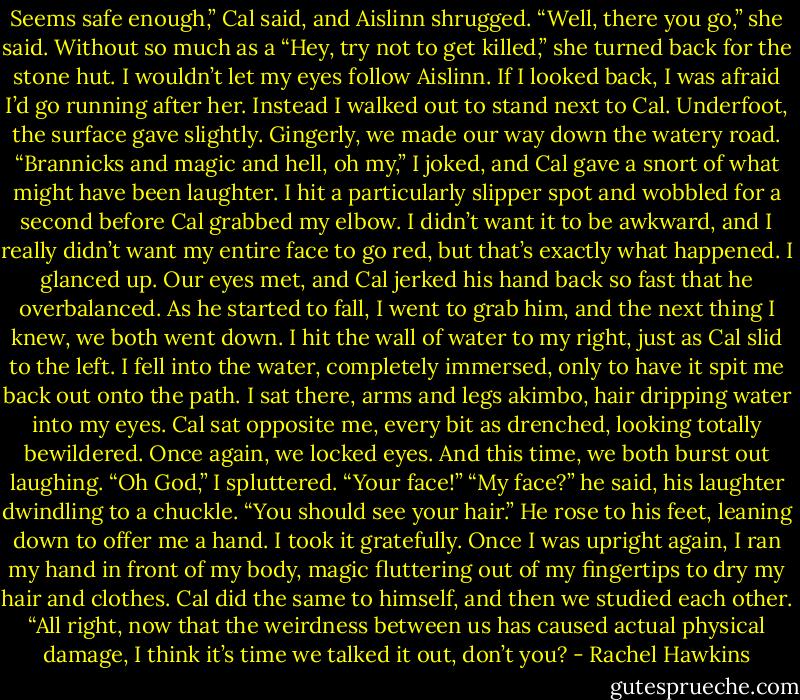 Seems safe enough,” Cal said, and Aislinn shrugged.<br />“Well, there you go,” she said.<br />Without so much as a “Hey, try not to get killed,” she turned back for the stone hut. I wouldn’t let my eyes follow Aislinn. If I looked back, I was afraid I’d go running after her.<br />Instead I walked out to stand next to Cal. Underfoot, the surface gave slightly. Gingerly, we made our way down the watery road. “Brannicks and magic and hell, oh my,” I joked, and Cal gave a snort of what might have been laughter.<br />I hit a particularly slipper spot and wobbled for a second before Cal grabbed my elbow. I didn’t want it to be awkward, and I really didn’t want my entire face to go red, but that’s exactly what happened. I glanced up. Our eyes met, and Cal jerked his hand back so fast that he overbalanced. As he started to fall, I went to grab him, and the next thing I knew, we both went down. I hit the wall of water to my right, just as Cal slid to the left. I fell into the water, completely immersed, only to have it spit me back out onto the path.<br />I sat there, arms and legs akimbo, hair dripping water into my eyes. Cal sat opposite me, every bit as drenched, looking totally bewildered. Once again, we locked eyes.<br />And this time, we both burst out laughing.<br />“Oh God,” I spluttered. “Your face!”<br />“My face?” he said, his laughter dwindling to a chuckle. “You should see your hair.”<br />He rose to his feet, leaning down to offer me a hand. I took it gratefully. Once I was upright again, I ran my hand in front of my body, magic fluttering out of my fingertips to dry my hair and clothes. Cal did the same to himself, and then we studied each other.<br />“All right, now that the weirdness between us has caused actual physical damage, I think it’s time we talked it out, don’t you? - Rachel Hawkins