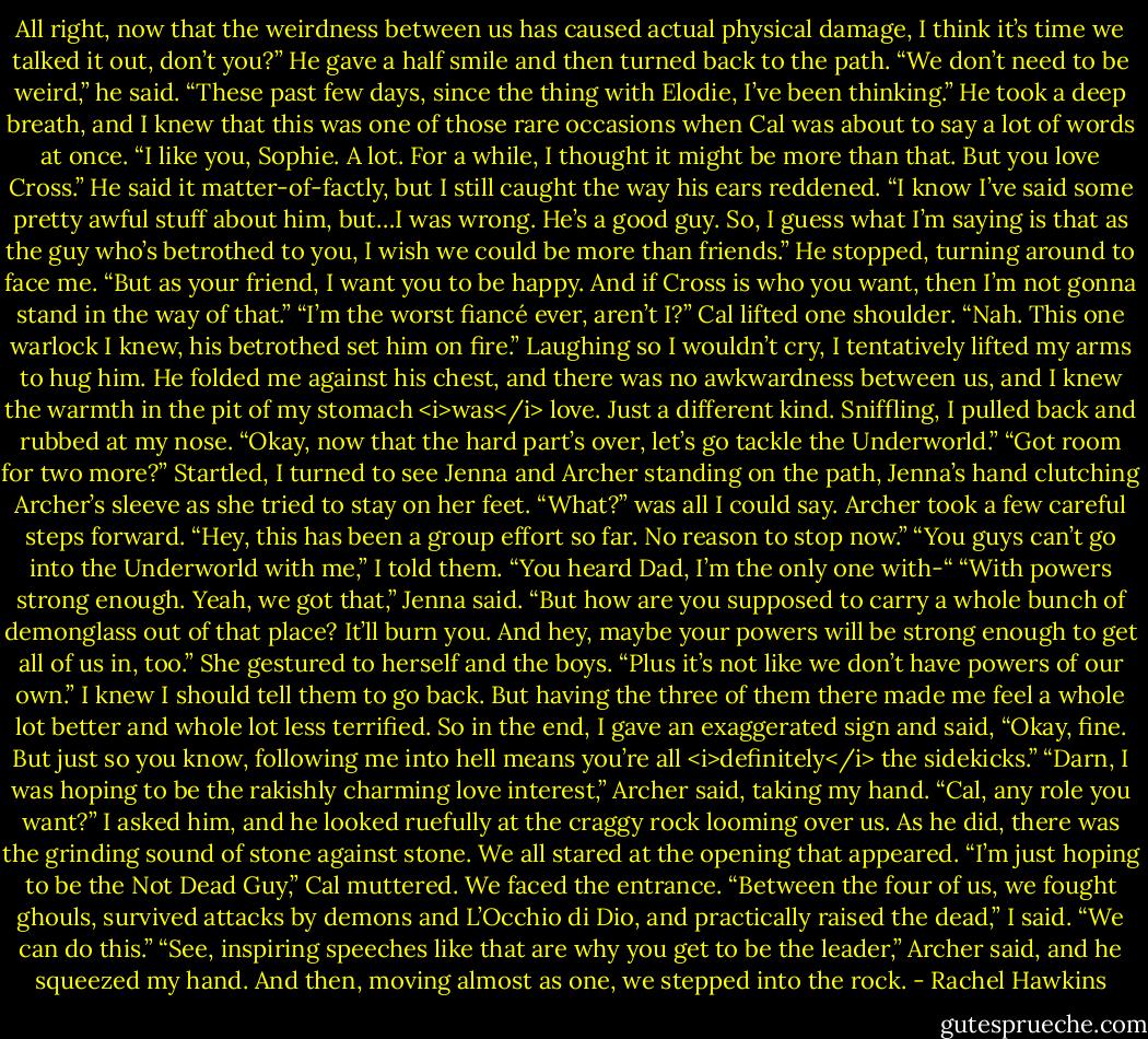 All right, now that the weirdness between us has caused actual physical damage, I think it’s time we talked it out, don’t you?”<br />He gave a half smile and then turned back to the path. “We don’t need to be weird,” he said. “These past few days, since the thing with Elodie, I’ve been thinking.” He took a deep breath, and I knew that this was one of those rare occasions when Cal was about to say a lot of words at once. “I like you, Sophie. A lot. For a while, I thought it might be more than that. But you love Cross.”<br />He said it matter-of-factly, but I still caught the way his ears reddened. “I know I’ve said some pretty awful stuff about him, but…I was wrong. He’s a good guy. So, I guess what I’m saying is that as the guy who’s betrothed to you, I wish we could be more than friends.” He stopped, turning around to face me. “But as your friend, I want you to be happy. And if Cross is who you want, then I’m not gonna stand in the way of that.”<br />“I’m the worst fiancé ever, aren’t I?”<br />Cal lifted one shoulder. “Nah. This one warlock I knew, his betrothed set him on fire.”<br />Laughing so I wouldn’t cry, I tentatively lifted my arms to hug him. He folded me against his chest, and there was no awkwardness between us, and I knew the warmth in the pit of my stomach <i>was</i> love. Just a different kind.<br />Sniffling, I pulled back and rubbed at my nose. “Okay, now that the hard part’s over, let’s go tackle the Underworld.”<br />“Got room for two more?”<br />Startled, I turned to see Jenna and Archer standing on the path, Jenna’s hand clutching Archer’s sleeve as she tried to stay on her feet. “What?” was all I could say.<br />Archer took a few careful steps forward. “Hey, this has been a group effort so far. No reason to stop now.”<br />“You guys can’t go into the Underworld with me,” I told them. “You heard Dad, I’m the only one with-“<br />“With powers strong enough. Yeah, we got that,” Jenna said. “But how are you supposed to carry a whole bunch of demonglass out of that place? It’ll burn you. And hey, maybe your powers will be strong enough to get all of us in, too.” She gestured to herself and the boys. “Plus it’s not like we don’t have powers of our own.”<br />I knew I should tell them to go back. But having the three of them there made me feel a whole lot better and whole lot less terrified. So in the end, I gave an exaggerated sign and said, “Okay, fine. But just so you know, following me into hell means you’re all <i>definitely</i> the sidekicks.”<br />“Darn, I was hoping to be the rakishly charming love interest,” Archer said, taking my hand.<br />“Cal, any role you want?” I asked him, and he looked ruefully at the craggy rock looming over us. As he did, there was the grinding sound of stone against stone. We all stared at the opening that appeared.<br />“I’m just hoping to be the Not Dead Guy,” Cal muttered.<br />We faced the entrance. “Between the four of us, we fought ghouls, survived attacks by demons and L’Occhio di Dio, and practically raised the dead,” I said. “We can do this.”<br />“See, inspiring speeches like that are why you get to be the leader,” Archer said, and he squeezed my hand.<br />And then, moving almost as one, we stepped into the rock. - Rachel Hawkins