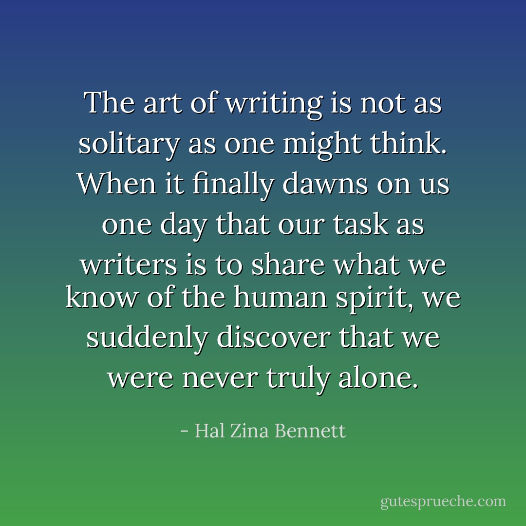 The art of writing is not as solitary as one might think. When it finally dawns on us one day that our task as writers is to share what we know of the human spirit, we suddenly discover that we were never truly alone. - Hal Zina Bennett