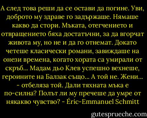 А след това реши да се остави да погине.<br />Уви, доброто му здраве го задържаше. Нямаше какво да стори. Мъката, отегчението и отвращението бяха достатъчни, за да вгорчат живота му, но не и да го отнемат. Докато четеше класически романи, завиждаше на онези времена, когато хората са умирали от скръб... Мадам дьо Клев успешно вехнеше, героините на Балзак също... А той не. Жени... - отбеляза той. Дали тяхната мъка е по-силна? Полът ли му пречеше да умре от някакво чувство? - Éric-Emmanuel Schmitt
