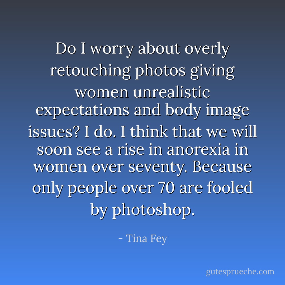 Do I worry about overly retouching photos giving women unrealistic expectations and body image issues? I do. I think that we will soon see a rise in anorexia in women over seventy. Because only people over 70 are fooled by photoshop. - Tina Fey