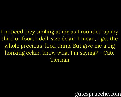 I noticed Incy smiling at me as I rounded up my third or fourth doll-size éclair. I mean, I get the whole precious-food thing. But give me a big honking éclair, know what I'm saying? - Cate Tiernan