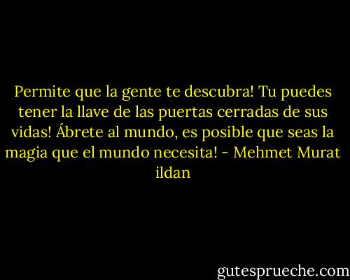 Permite que la gente te descubra! Tu puedes tener la llave de las puertas cerradas de sus vidas! Ábrete al mundo, es posible que seas la magia que el mundo necesita! - Mehmet Murat ildan