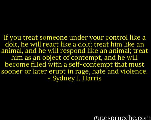 If you treat someone under your control like a dolt, he will react like a dolt; treat him like an animal, and he will respond like an animal; treat him as an object of contempt, and he will become filled with a self-contempt that must sooner or later erupt in rage, hate and violence. - Sydney J. Harris