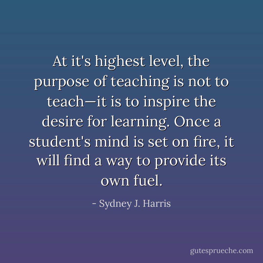 At it's highest level, the purpose of teaching is not to teach—it is to inspire the desire for learning. Once a student's mind is set on fire, it will find a way to provide its own fuel. - Sydney J. Harris