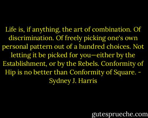 Life is, if anything, the art of combination. Of discrimination. Of freely picking one's own personal pattern out of a hundred choices. Not letting it be picked for you—either by the Establishment, or by the Rebels. Conformity of Hip is no better than Conformity of Square. - Sydney J. Harris