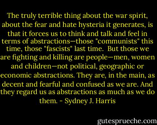The truly terrible thing about the war spirit, about the fear and hate hysteria it generates, is that it forces us to think and talk and feel in terms of abstractions—those "communists" this time, those "fascists" last time.<br /> But those we are fighting and killing are people—men, women and children—not political, geographic or economic abstractions. They are, in the main, as decent and fearful and confused as we are. And they regard us as abstractions as much as we do them. - Sydney J. Harris