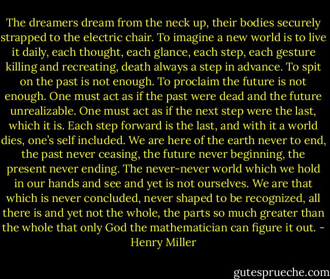 The dreamers dream from the neck up, their bodies securely strapped to the electric chair. To imagine a new world is to live it daily, each thought, each glance, each step, each gesture killing and recreating, death always a step in advance. To spit on the past is not enough. To proclaim the future is not enough. One must act as if the past were dead and the future unrealizable. One must act as if the next step were the last, which it is. Each step forward is the last, and with it a world dies, one’s self included. We are here of the earth never to end, the past<br />never ceasing, the future never beginning, the present never ending. The never-never world which we hold in our hands and see and yet is not ourselves. We are that which is never<br />concluded, never shaped to be recognized, all there is and yet not the whole, the parts so much greater than the whole that only God the mathematician can figure it out. - Henry Miller