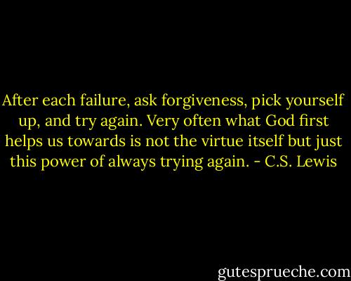 After each failure, ask forgiveness, pick yourself up, and try again. Very often what God first helps us towards is not the virtue itself but just this power of always trying again. - C.S. Lewis