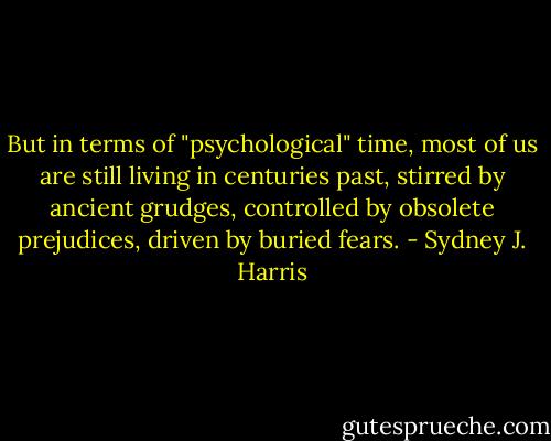 But in terms of "psychological" time, most of us are still living in centuries past, stirred by ancient grudges, controlled by obsolete prejudices, driven by buried fears. - Sydney J. Harris