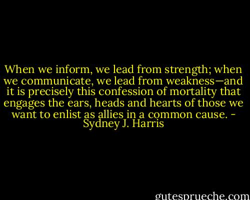 When we inform, we lead from strength; when we communicate, we lead from weakness—and it is precisely this confession of mortality that engages the ears, heads and hearts of those we want to enlist as allies in a common cause. - Sydney J. Harris