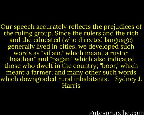 Our speech accurately reflects the prejudices of the ruling group. Since the rulers and the rich and the educated (who directed language) generally lived in cities, we developed such words as "villain," which meant a rustic; "heathen" and "pagan," which also indicated those who dwelt in the country; "boor," which meant a farmer; and many other such words which downgraded rural inhabitants. - Sydney J. Harris
