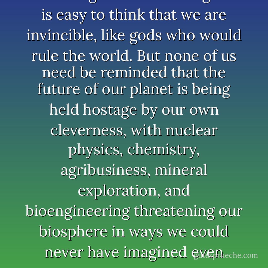 in the heat of unprecedented technological breakthroughs it is easy to think that we are invincible, like gods who would rule the world. But none of us need be reminded that the future of our planet is being held hostage by our own cleverness, with nuclear physics, chemistry, agribusiness, mineral exploration, and bioengineering threatening our biosphere in ways we could never have imagined even twenty years ago. - Hal Zina Bennett