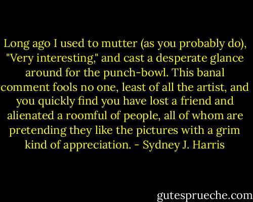 Long ago I used to mutter (as you probably do), "Very interesting," and cast a desperate glance around for the punch-bowl. This banal comment fools no one, least of all the artist, and you quickly find you have lost a friend and alienated a roomful of people, all of whom are pretending they like the pictures with a grim kind of appreciation. - Sydney J. Harris