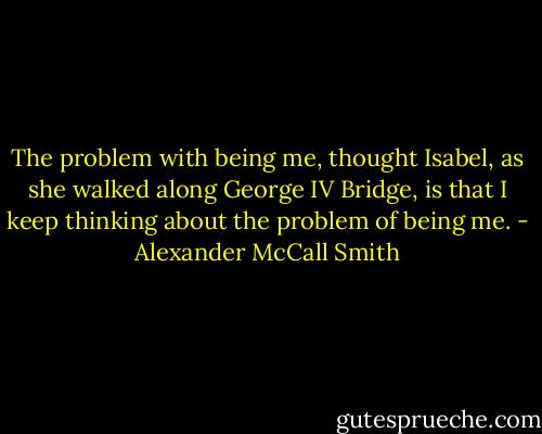 The problem with being me, thought Isabel, as she walked along George IV Bridge, is that I keep thinking about the problem of being me. - Alexander McCall Smith