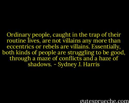 Ordinary people, caught in the trap of their routine lives, are not villains any more than eccentrics or rebels are villains. Essentially, both kinds of people are struggling to be good, through a maze of conflicts and a haze of shadows. - Sydney J. Harris