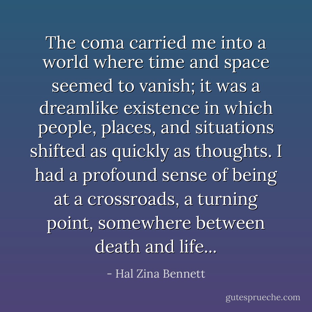 The coma carried me into a world where time and space seemed to vanish; it was a dreamlike existence in which people, places, and situations shifted as quickly as thoughts. I had a profound sense of being at a crossroads, a turning point, somewhere between death and life... - Hal Zina Bennett
