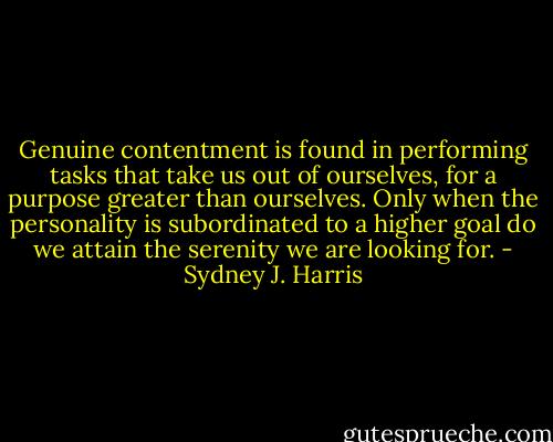 Genuine contentment is found in performing tasks that take us out of ourselves, for a purpose greater than ourselves. Only when the personality is subordinated to a higher goal do we attain the serenity we are looking for. - Sydney J. Harris