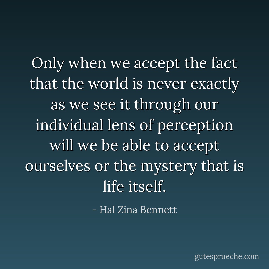 Only when we accept the fact that the world is never exactly as we see it through our individual lens of perception will we be able to accept ourselves or the mystery that is life itself. - Hal Zina Bennett